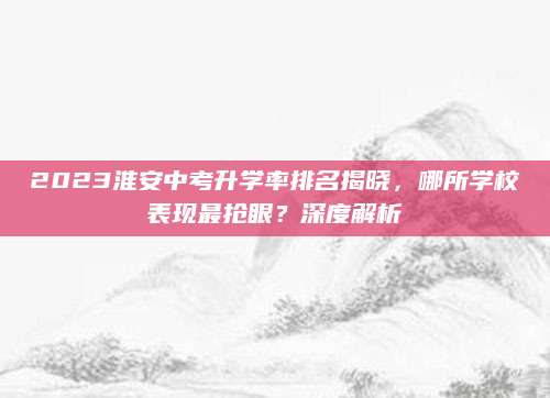 2023淮安中考升学率排名揭晓，哪所学校表现最抢眼？深度解析