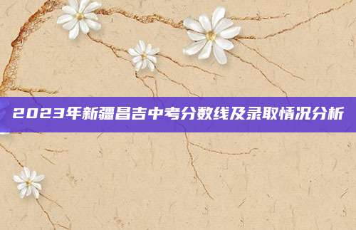 2023年新疆昌吉中考分数线及录取情况分析