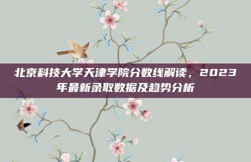 北京科技大学天津学院分数线解读，2023年最新录取数据及趋势分析