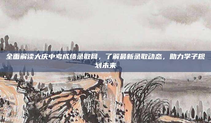 全面解读大庆中考成绩录取网，了解最新录取动态，助力学子规划未来