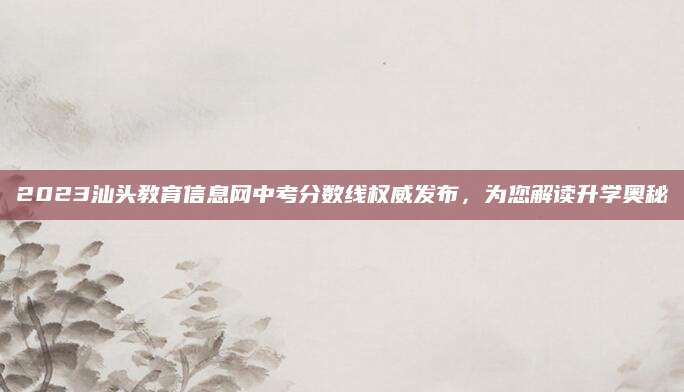 2023汕头教育信息网中考分数线权威发布，为您解读升学奥秘