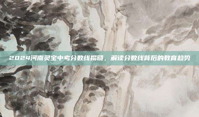 2024河南灵宝中考分数线揭晓，解读分数线背后的教育趋势