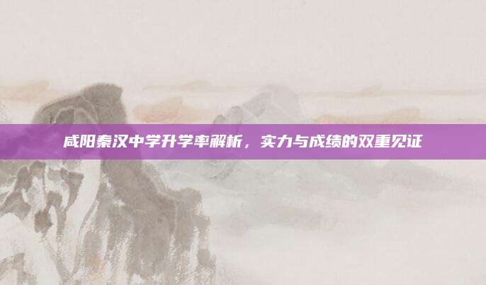 咸阳秦汉中学升学率解析，实力与成绩的双重见证