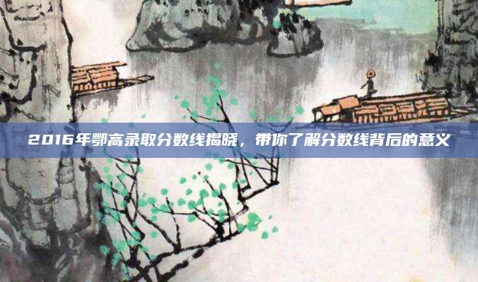 2016年鄂高录取分数线揭晓，带你了解分数线背后的意义