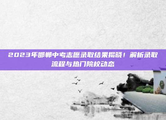 2023年邯郸中考志愿录取结果揭晓！解析录取流程与热门院校动态