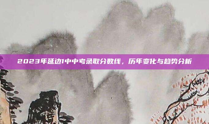 2023年延边1中中考录取分数线，历年变化与趋势分析