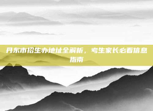 丹东市招生办地址全解析，考生家长必看信息指南