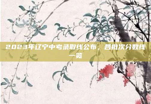 2023年辽宁中考录取线公布，各批次分数线一览
