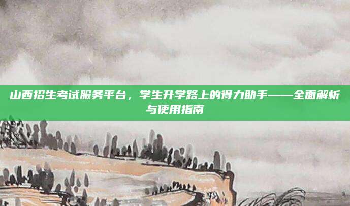 山西招生考试服务平台，学生升学路上的得力助手——全面解析与使用指南