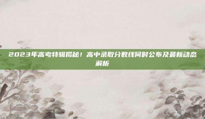 2023年高考特辑揭秘！高中录取分数线何时公布及最新动态解析