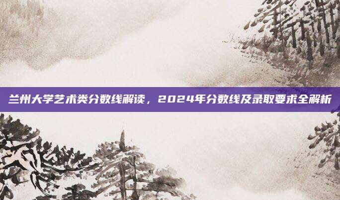 兰州大学艺术类分数线解读，2024年分数线及录取要求全解析