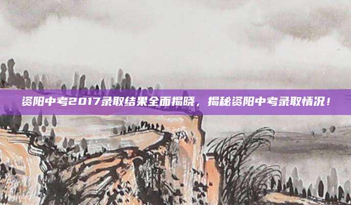 资阳中考2017录取结果全面揭晓，揭秘资阳中考录取情况！