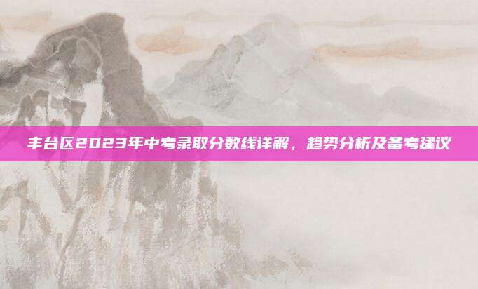 丰台区2023年中考录取分数线详解，趋势分析及备考建议