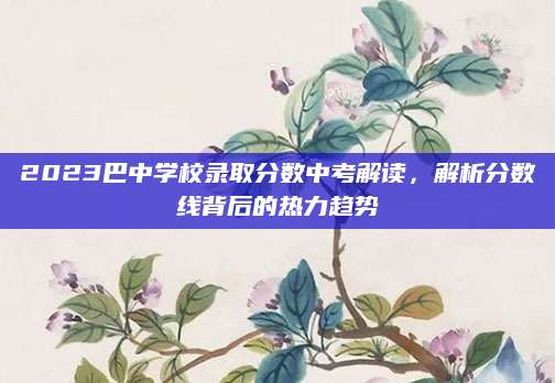 2023巴中学校录取分数中考解读，解析分数线背后的热力趋势