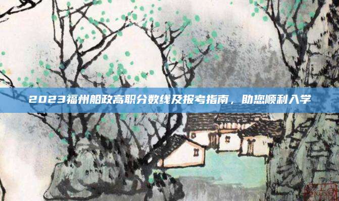 2023福州船政高职分数线及报考指南，助您顺利入学