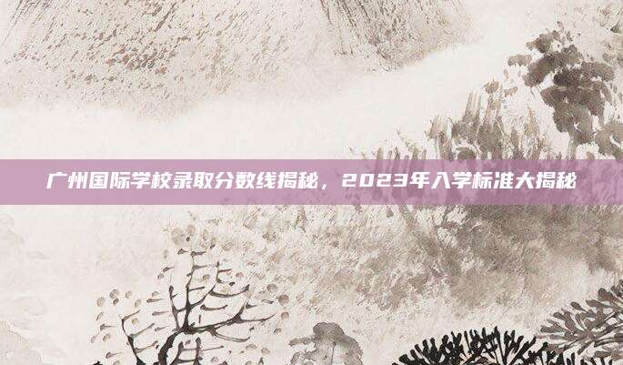 广州国际学校录取分数线揭秘，2023年入学标准大揭秘