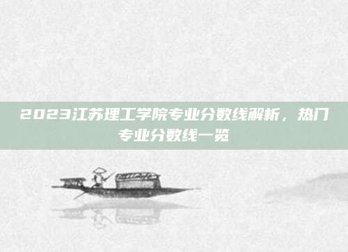 2023江苏理工学院专业分数线解析，热门专业分数线一览