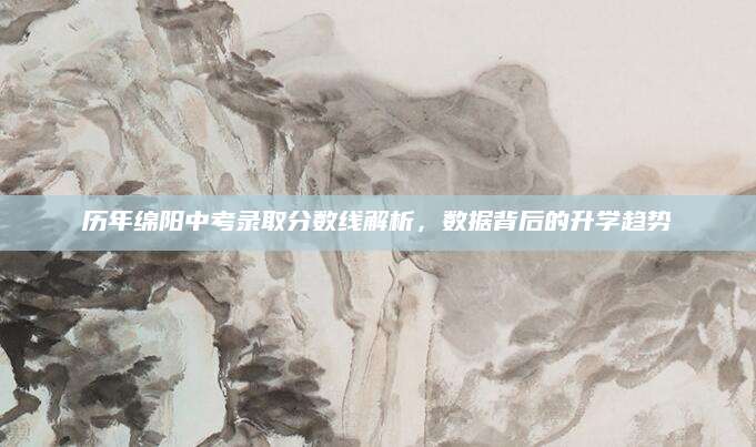 历年绵阳中考录取分数线解析，数据背后的升学趋势