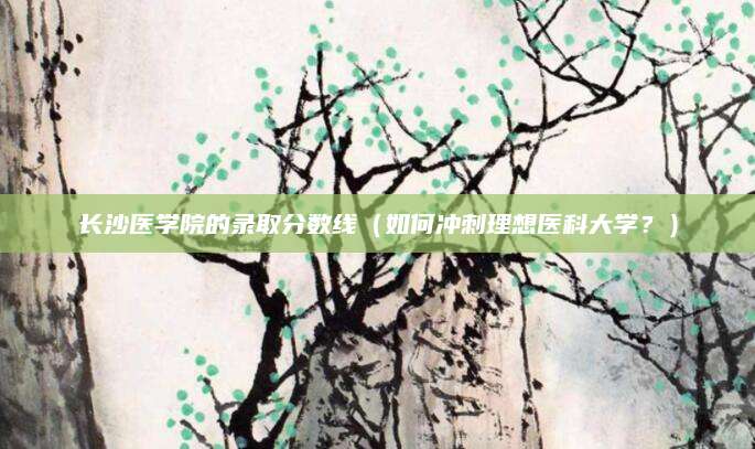 长沙医学院的录取分数线（如何冲刺理想医科大学？）