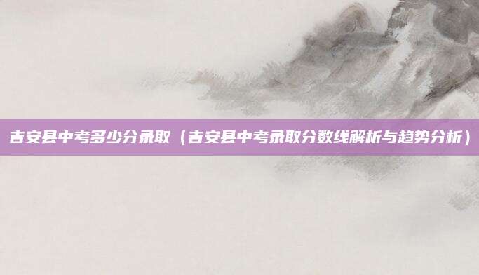 吉安县中考多少分录取（吉安县中考录取分数线解析与趋势分析）