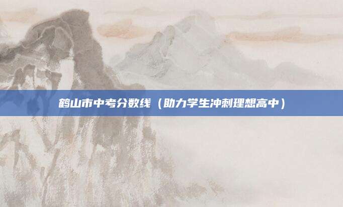 鹤山市中考分数线（助力学生冲刺理想高中）