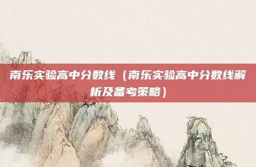 南乐实验高中分数线（南乐实验高中分数线解析及备考策略）