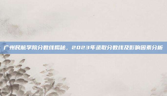 广州民航学院分数线揭秘，2023年录取分数线及影响因素分析