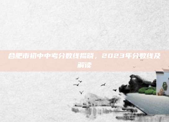 合肥市初中中考分数线揭晓，2023年分数线及解读