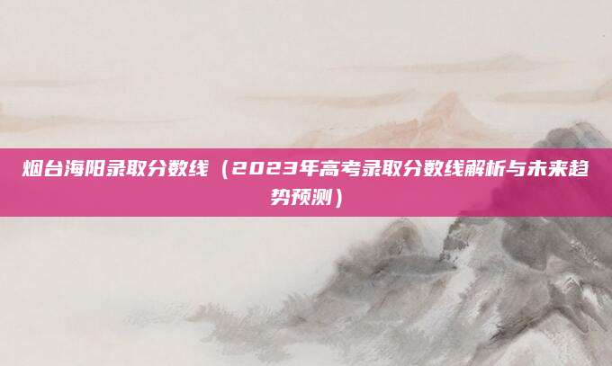 烟台海阳录取分数线（2023年高考录取分数线解析与未来趋势预测）