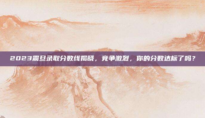 2023震旦录取分数线揭晓，竞争激烈，你的分数达标了吗？