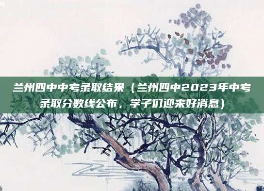 兰州四中中考录取结果（兰州四中2023年中考录取分数线公布，学子们迎来好消息）