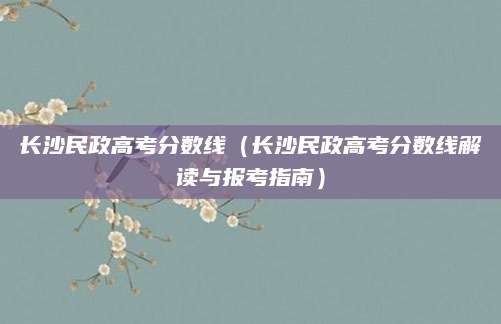 长沙民政高考分数线（长沙民政高考分数线解读与报考指南）