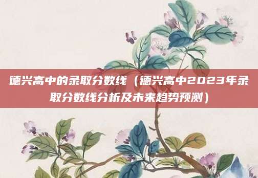 德兴高中的录取分数线（德兴高中2023年录取分数线分析及未来趋势预测）
