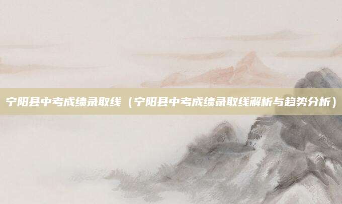 宁阳县中考成绩录取线（宁阳县中考成绩录取线解析与趋势分析）