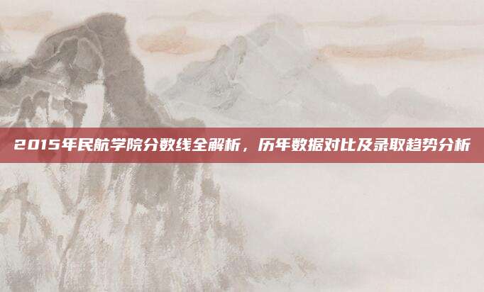 2015年民航学院分数线全解析，历年数据对比及录取趋势分析