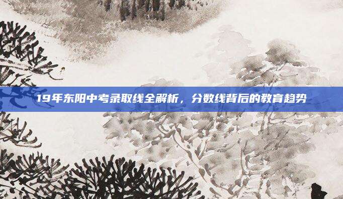 19年东阳中考录取线全解析，分数线背后的教育趋势