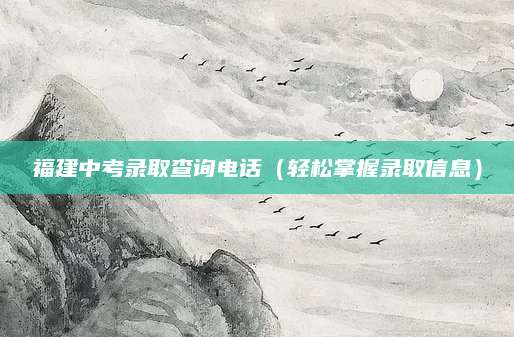福建中考录取查询电话（轻松掌握录取信息）