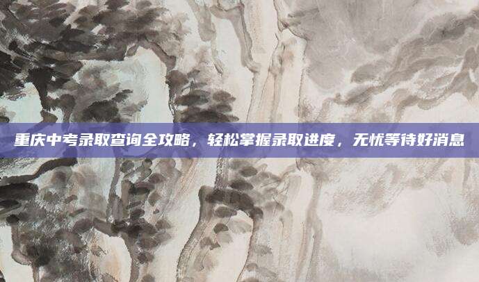 重庆中考录取查询全攻略，轻松掌握录取进度，无忧等待好消息