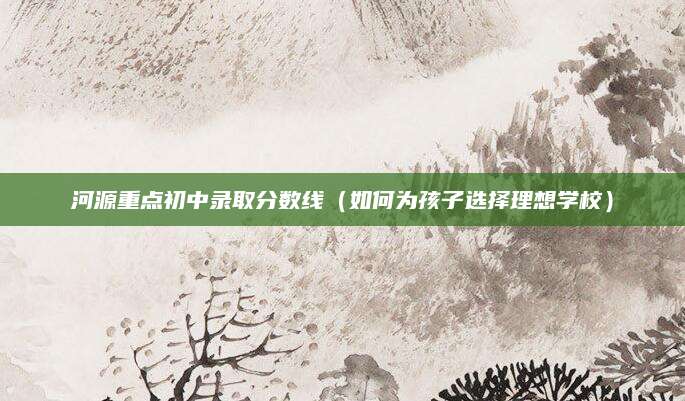 河源重点初中录取分数线（如何为孩子选择理想学校）
