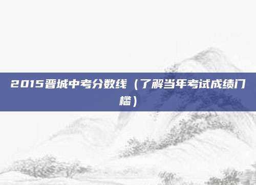 2015晋城中考分数线（了解当年考试成绩门槛）