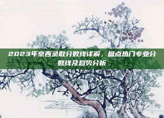 2023年京西录取分数线详解，盘点热门专业分数线及趋势分析