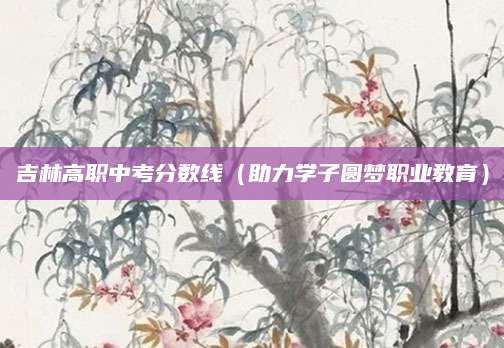 吉林高职中考分数线（助力学子圆梦职业教育）