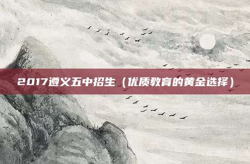 2017遵义五中招生（优质教育的黄金选择）