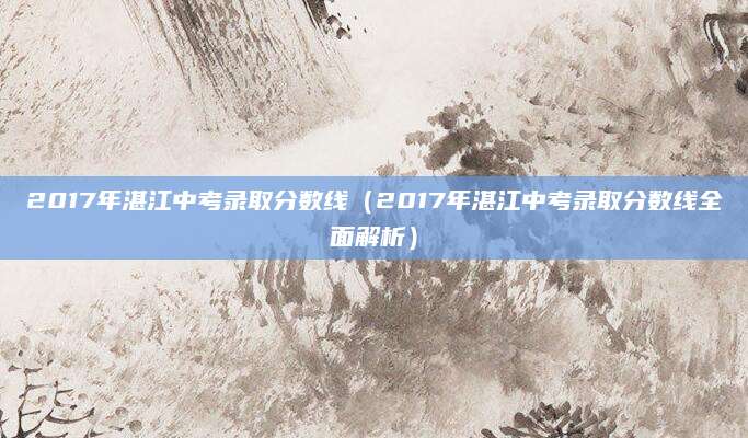2017年湛江中考录取分数线（2017年湛江中考录取分数线全面解析）