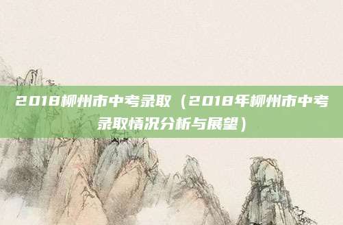 2018柳州市中考录取（2018年柳州市中考录取情况分析与展望）