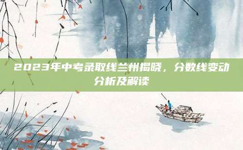 2023年中考录取线兰州揭晓，分数线变动分析及解读