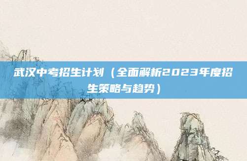 武汉中考招生计划（全面解析2023年度招生策略与趋势）