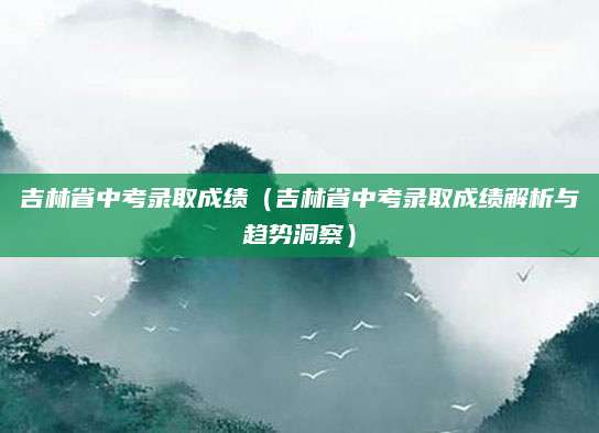 吉林省中考录取成绩（吉林省中考录取成绩解析与趋势洞察）