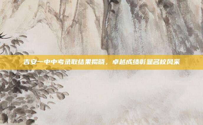 吉安一中中考录取结果揭晓，卓越成绩彰显名校风采