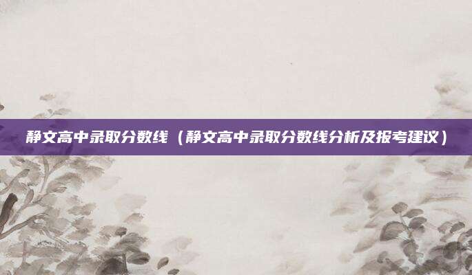 静文高中录取分数线（静文高中录取分数线分析及报考建议）